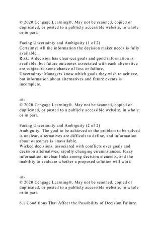 © 2020 Cengage Learning®. May not be scanned, copied or
duplicated, or posted to a publicly accessible website, in whole
or in part.
Facing Uncertainty and Ambiguity (1 of 2)
Certainty: All the information the decision maker needs is fully
available.
Risk: A decision has clear-cut goals and good information is
available, but future outcomes associated with each alternative
are subject to some chance of loss or failure.
Uncertainty: Managers know which goals they wish to achieve,
but information about alternatives and future events is
incomplete.
‹#›
© 2020 Cengage Learning®. May not be scanned, copied or
duplicated, or posted to a publicly accessible website, in whole
or in part.
Facing Uncertainty and Ambiguity (2 of 2)
Ambiguity: The goal to be achieved or the problem to be solved
is unclear, alternatives are difficult to define, and information
about outcomes is unavailable.
Wicked decisions: associated with conflicts over goals and
decision alternatives, rapidly changing circumstances, fuzzy
information, unclear links among decision elements, and the
inability to evaluate whether a proposed solution will work
‹#›
© 2020 Cengage Learning®. May not be scanned, copied or
duplicated, or posted to a publicly accessible website, in whole
or in part.
6.1 Conditions That Affect the Possibility of Decision Failure
 