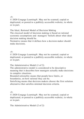‹#›
© 2020 Cengage Learning®. May not be scanned, copied or
duplicated, or posted to a publicly accessible website, in whole
or in part.
The Ideal, Rational Model of Decision Making
The classical model of decision making is based on rational
economic assumptions and managers’ beliefs about what ideal
decision making should be.
Normative means that it defines how a decision maker should
make decisions.
‹#›
© 2020 Cengage Learning®. May not be scanned, copied or
duplicated, or posted to a publicly accessible website, in whole
or in part.
The Administrative Model (1 of 2)
The administrative model is considered to be descriptive
meaning that it describes how managers actually make decisions
in complex situations.
Bounded rationality means that people have limits, or
boundaries, on how rational they can be.
Satisficing means that decision makers choose the first solution
alternative that satisfies minimal decision criteria.
‹#›
© 2020 Cengage Learning®. May not be scanned, copied or
duplicated, or posted to a publicly accessible website, in whole
or in part.
The Administrative Model (2 of 2)
 
