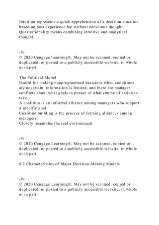 Intuition represents a quick apprehension of a decision situation
based on past experience but without conscious thought.
Quasirationality means combining intuitive and analytical
thought.
‹#›
© 2020 Cengage Learning®. May not be scanned, copied or
duplicated, or posted to a publicly accessible website, in whole
or in part.
The Political Model
Useful for making nonprogrammed decisions when conditions
are uncertain, information is limited, and there are manager
conflicts about what goals to pursue or what course of action to
take
A coalition is an informal alliance among managers who support
a specific goal.
Coalition building is the process of forming alliances among
managers.
Closely resembles the real environment
‹#›
© 2020 Cengage Learning®. May not be scanned, copied or
duplicated, or posted to a publicly accessible website, in whole
or in part.
6.2 Characteristics of Major Decision-Making Models
‹#›
© 2020 Cengage Learning®. May not be scanned, copied or
duplicated, or posted to a publicly accessible website, in whole
or in part.
 