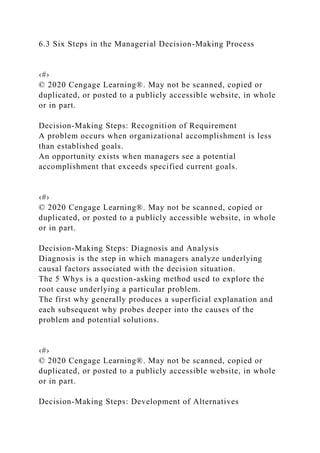 6.3 Six Steps in the Managerial Decision-Making Process
‹#›
© 2020 Cengage Learning®. May not be scanned, copied or
duplicated, or posted to a publicly accessible website, in whole
or in part.
Decision-Making Steps: Recognition of Requirement
A problem occurs when organizational accomplishment is less
than established goals.
An opportunity exists when managers see a potential
accomplishment that exceeds specified current goals.
‹#›
© 2020 Cengage Learning®. May not be scanned, copied or
duplicated, or posted to a publicly accessible website, in whole
or in part.
Decision-Making Steps: Diagnosis and Analysis
Diagnosis is the step in which managers analyze underlying
causal factors associated with the decision situation.
The 5 Whys is a question-asking method used to explore the
root cause underlying a particular problem.
The first why generally produces a superficial explanation and
each subsequent why probes deeper into the causes of the
problem and potential solutions.
‹#›
© 2020 Cengage Learning®. May not be scanned, copied or
duplicated, or posted to a publicly accessible website, in whole
or in part.
Decision-Making Steps: Development of Alternatives
 