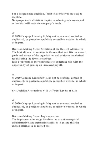 For a programmed decision, feasible alternatives are easy to
identify.
Nonprogrammed decisions require developing new courses of
action that will meet the company’s needs.
‹#›
© 2020 Cengage Learning®. May not be scanned, copied or
duplicated, or posted to a publicly accessible website, in whole
or in part.
Decision-Making Steps: Selection of the Desired Alternative
The best alternative solution is the one that best fits the overall
goals and values of the organization and achieves the desired
results using the fewest resources.
Risk propensity is the willingness to undertake risk with the
opportunity of gaining an increased payoff.
‹#›
© 2020 Cengage Learning®. May not be scanned, copied or
duplicated, or posted to a publicly accessible website, in whole
or in part.
6.4 Decision Alternatives with Different Levels of Risk
‹#›
© 2020 Cengage Learning®. May not be scanned, copied or
duplicated, or posted to a publicly accessible website, in whole
or in part.
Decision-Making Steps: Implementation
The implementation stage involves the use of managerial,
administrative, and persuasive abilities to ensure that the
chosen alternative is carried out.
 