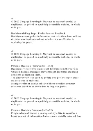 ‹#›
© 2020 Cengage Learning®. May not be scanned, copied or
duplicated, or posted to a publicly accessible website, in whole
or in part.
Decision-Making Steps: Evaluation and Feedback
Decision makers gather information that tells them how well the
decision was implemented and whether it was effective in
achieving its goals.
‹#›
© 2020 Cengage Learning®. May not be scanned, copied or
duplicated, or posted to a publicly accessible website, in whole
or in part.
Personal Decision Framework (1 of 2)
Decision styles refer to significant differences in the ways in
which individual managers may approach problems and make
decisions concerning them.
The directive style is used by people who prefer simple, clear-
cut solutions to problems.
Managers with an analytical style like to consider complex
solutions based on as much data as they can gather.
‹#›
© 2020 Cengage Learning®. May not be scanned, copied or
duplicated, or posted to a publicly accessible website, in whole
or in part.
Personal Decision Framework (2 of 2)
People who tend toward a conceptual style like to consider a
broad amount of information but are more socially oriented than
 