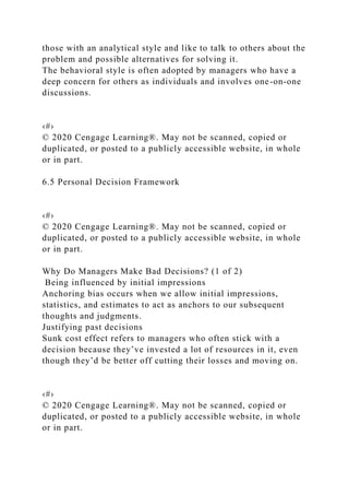 those with an analytical style and like to talk to others about the
problem and possible alternatives for solving it.
The behavioral style is often adopted by managers who have a
deep concern for others as individuals and involves one-on-one
discussions.
‹#›
© 2020 Cengage Learning®. May not be scanned, copied or
duplicated, or posted to a publicly accessible website, in whole
or in part.
6.5 Personal Decision Framework
‹#›
© 2020 Cengage Learning®. May not be scanned, copied or
duplicated, or posted to a publicly accessible website, in whole
or in part.
Why Do Managers Make Bad Decisions? (1 of 2)
Being influenced by initial impressions
Anchoring bias occurs when we allow initial impressions,
statistics, and estimates to act as anchors to our subsequent
thoughts and judgments.
Justifying past decisions
Sunk cost effect refers to managers who often stick with a
decision because they’ve invested a lot of resources in it, even
though they’d be better off cutting their losses and moving on.
‹#›
© 2020 Cengage Learning®. May not be scanned, copied or
duplicated, or posted to a publicly accessible website, in whole
or in part.
 