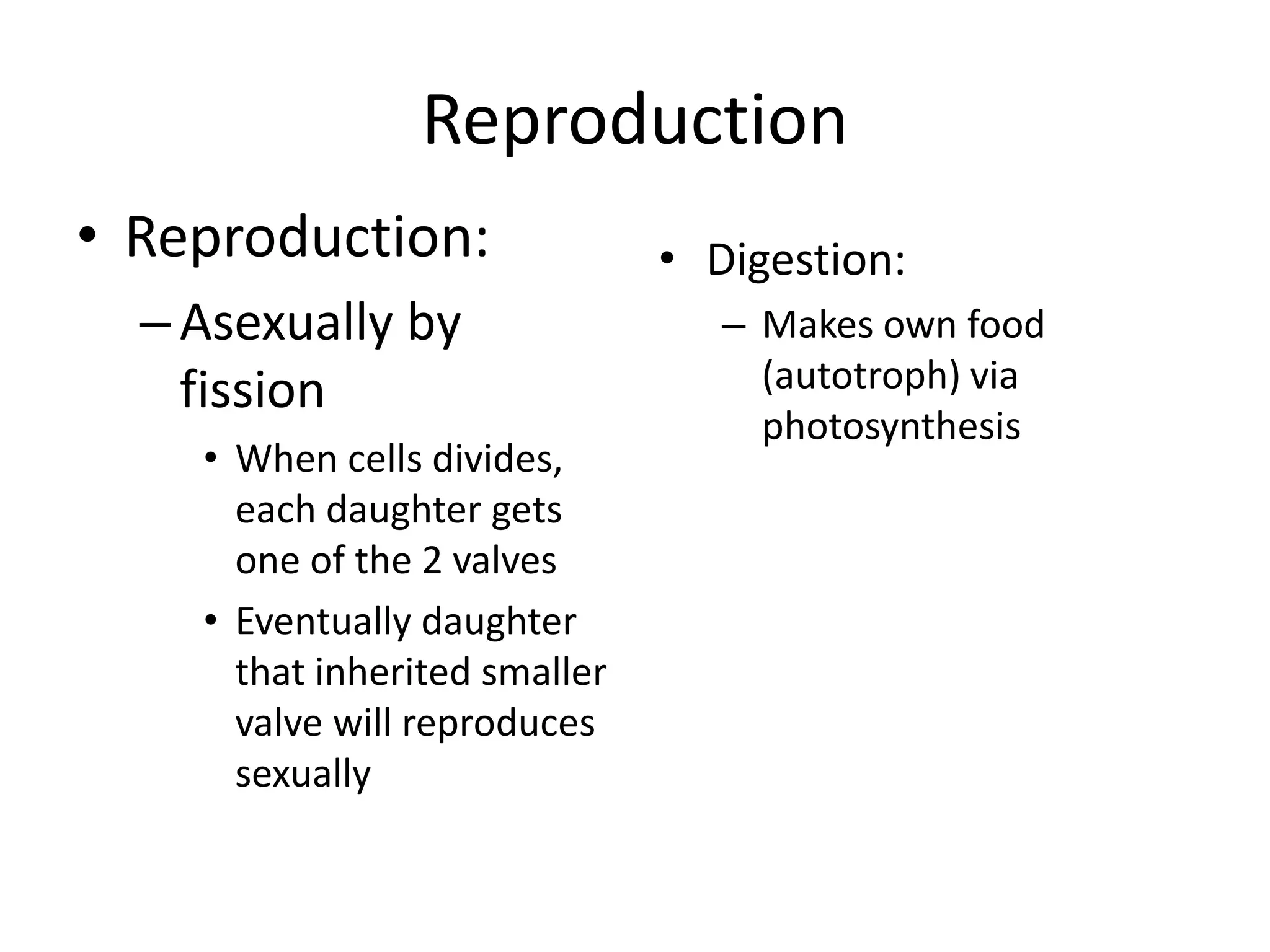Reproduction
• Reproduction:                • Digestion:
  – Asexually by                  – Makes own food
    fission                         (autotroph) via
                                    photosynthesis
    • When cells divides,
      each daughter gets
      one of the 2 valves
    • Eventually daughter
      that inherited smaller
      valve will reproduces
      sexually
 