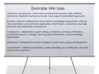 Example Wiki Uses
     Medicine and science: Information posting that requires high editorial
13   standards. Material must be accurate. Uses expert-moderated approach.

     Business: Internal collaborative documents, knowledge repositories, internal
     documentation and software application information. Customers may help
     produce documentation of products.

     Academics: collaborative grant writing, academic unit documentation,
     committee reports, strategic planning documentation, and knowledge
     repositories.

     Classroom: Collaborative student projects, exam study guide development.

     Government : internal procedures, public reporting, so constituents can post
     and answer questions.
 