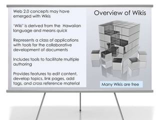 Web 2.0 concepts may have
emerged with Wikis
                                        Overview of Wikis
‘Wiki’ is derived from the Hawaiian
language and means quick

Represents a class of applications
with tools for the collaborative
development of documents

Includes tools to facilitate multiple
authoring

Provides features to edit content,
develop topics, link pages, add
tags, and cross reference material        Many Wikis are free
 
