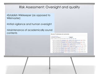 Risk Assessment: Oversight and quality

•Establish Wikikeeper (as opposed to
Wikimaster)

•Initial vigilance and human oversight

•Maintenance of academically sound
contents
 