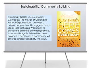 Sustainability: Community Building


Clay Shirky (2008), in Here Comes
Everybody: The Power of Organizing
without Organizations, provides a
helpful perspective. He suggests that a
social tool such as a Wiki needs to
achieve a balance between promise,
tools, and bargain. When the correct
balance is achieved, a community will
emerge and sustainability will result.
 