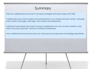 Summary
Web 2.0 collaborative document concepts emerged and took shape with Wikis.

Collaborative document systems provide features to co-create and edit content, develop
topics areas, link pages, add tags, and create cross references.

Additional tools permit document owners to determine who can access material, what
type of access is granted and how material is distributed.

Most collaborative documents serve as work spaces and become knowledge repositories.
 