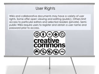 User Rights
5
    Wikis and collaborative documents may have a variety of user
    rights. Some offer open viewing and editing (public). Others limit
    access to particular editors and selected readers (private). Semi-
    public Wikis require users to register and obtain a user name and
    password prior to access.
 