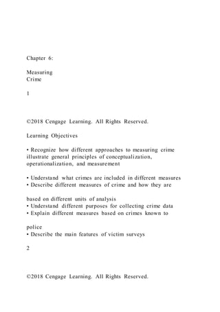 Chapter 6:
Measuring
Crime
1
©2018 Cengage Learning. All Rights Reserved.
Learning Objectives
• Recognize how different approaches to measuring crime
illustrate general principles of conceptualization,
operationalization, and measurement
• Understand what crimes are included in different measures
• Describe different measures of crime and how they are
based on different units of analysis
• Understand different purposes for collecting crime data
• Explain different measures based on crimes known to
police
• Describe the main features of victim surveys
2
©2018 Cengage Learning. All Rights Reserved.
 