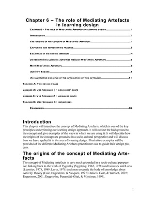 Chapter 6 – The role of Mediating Artefacts
              in learning design
     Chapter 6 – The role of Me diating Artefacts in learning design................................1
     Introduction................................................................................................................1
     The origins of the concept of Mediating Artefacts.....................................................1
     Capturing and representing practice...........................................................................3
     Examples of m e diating artefacts ...............................................................................4
     Un derstanding learning activities through Me diating Artefacts ...............................6
     Meta-Mediating Artefacts..........................................................................................6
     Activity Theory..........................................................................................................8
     An illustrative example of the application of this approach.....................................1 1
Teacher A: The design phase
Learner A: Use Scenario 1 – beginners’ route
Learner B: Use Scenario 2 – advanced route
Teacher B: Use Scenario 3 – repurposes
     Conclusion................................................................................................................16



Introduction
This chapter will introduce the concept of Mediating Artefacts, which is one of the key
principles underpinning our learning design approach. It will outline the background to
the concept and give examples of the ways in which we are using it. It will describe how
the origins of the concept are grounded in a socio-cultural perspective and will discuss
how we have applied it to the area of learning design. Illustrative examples will be
provided of the different Mediating Artefacts practitioners use to guide their design pro-
cess.

The origins of the concept of Mediating Arte-
facts
The concept of Mediating Artefacts is very much grounded in a socio-cultural perspect-
ive, linking back to the work of Vygostky (Vygotsky, 1962, 1978) and Leontiev and Luria
(Leontiev, 1978, 1989; Luria, 1976) and more recently the body of knowledge about
Activity Theory (Cole, Engeström, & Vasquez, 1997; Daniels, Cole, & Wertsch, 2007;
Engestrom, 2001; Engeström, Punamäki-Gitai, & Miettinen, 1999).



                                                                                                                                     1
 