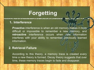 Forgetting 
1. Interference 
Proactive interference is when an old memory makes it more 
difficult or impossible to remember a new memory, and 
retroactive interference occurs when new information 
interferes with your ability to remember previously learned 
information. 
2. Retrieval Failure 
According to this theory, a memory trace is created every 
time a new theory is formed. Decay theory suggests that over 
time, these memory traces begin to fade and disappear. 
 