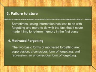 3. Failure to store 
Sometimes, losing information has less to do with 
forgetting and more to do with the fact that it never 
made it into long-term memory in the first place. 
4. Motivated Forgetting 
The two basic forms of motivated forgetting are: 
suppression, a conscious form of forgetting, and 
repression, an unconscious form of forgetting. 
 