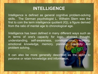 INTELLIGENCE 
Intelligence is defined as general cognitive problem-solving 
skills. The German psychologist L. Wilhelm Stern was the 
first to coin the term intelligence quotient (IQ), a figure derived 
from the ratio of mental age to chronological age. 
Intelligence has been defined in many different ways such as 
in terms of one's capacity for logic, abstract thought, 
understanding, self-awareness, communication, learning, 
emotional knowledge, memory, planning, creativity and 
problem solving. 
It can also be more generally described as the ability to 
perceive or retain knowledge and information. 
 