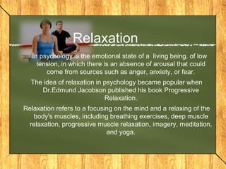 Relaxation 
In psychology is the emotional state of a living being, of low 
tension, in which there is an absence of arousal that could 
come from sources such as anger, anxiety, or fear. 
The idea of relaxation in psychology became popular when 
Dr.Edmund Jacobson published his book Progressive 
Relaxation. 
Relaxation refers to a focusing on the mind and a relaxing of the 
body's muscles, including breathing exercises, deep muscle 
relaxation, progressive muscle relaxation, imagery, meditation, 
and yoga. 
 