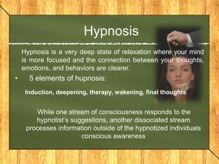 Hypnosis 
Hypnosis is a very deep state of relaxation where your mind 
is more focused and the connection between your thoughts, 
emotions, and behaviors are clearer. 
• 5 elements of hupnosis: 
Induction, deepening, therapy, wakening, final thoughts 
While one stream of consciousness responds to the 
hypnotist’s suggestions, another dissociated stream 
processes information outside of the hypnotized individuals 
conscious awareness 
 
