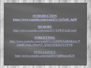 INTRODUCTION 
https://www.youtube.com/watch?v=1eTtzH_4gP8 
MEMORY 
http://www.youtube.com/watch?v=LbWZAckCam0 
FORGETTING 
http://www.youtube.com/watch?v=e5zH4N3ohR0&list=P 
Lb08E1Nek-5DmFI2_hGia5AFKIG5VUP3W 
INTELLIGENCE 
http://www.youtube.com/watch?v=kBbmerzR2JI 
