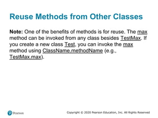 Copyright © 2020 Pearson Education, Inc. All Rights Reserved
Reuse Methods from Other Classes
Note: One of the benefits of methods is for reuse. The max
method can be invoked from any class besides TestMax. If
you create a new class Test, you can invoke the max
method using ClassName.methodName (e.g.,
TestMax.max).
 