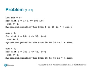 Copyright © 2020 Pearson Education, Inc. All Rights Reserved
Problem (1 of 2)
int sum = 0;
for (int i = 1; i <= 10; i++)
sum += i;
System.out.println("Sum from 1 to 10 is " + sum);
sum = 0;
for (int i = 20; i <= 30; i++)
sum += i;
System.out.println("Sum from 20 to 30 is " + sum);
sum = 0;
for (int i = 35; i <= 45; i++)
sum += i;
System.out.println("Sum from 35 to 45 is " + sum);
 