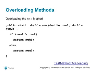 Copyright © 2020 Pearson Education, Inc. All Rights Reserved
Overloading Methods
Overloading the max Method
public static double max(double num1, double
num2) {
if (num1 > num2)
return num1;
else
return num2;
}
TestMethodOverloading
 
