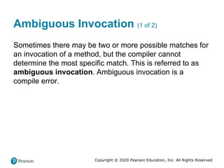 Copyright © 2020 Pearson Education, Inc. All Rights Reserved
Ambiguous Invocation (1 of 2)
Sometimes there may be two or more possible matches for
an invocation of a method, but the compiler cannot
determine the most specific match. This is referred to as
ambiguous invocation. Ambiguous invocation is a
compile error.
 