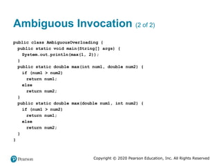 Copyright © 2020 Pearson Education, Inc. All Rights Reserved
Ambiguous Invocation (2 of 2)
public class AmbiguousOverloading {
public static void main(String[] args) {
System.out.println(max(1, 2));
}
public static double max(int num1, double num2) {
if (num1 > num2)
return num1;
else
return num2;
}
public static double max(double num1, int num2) {
if (num1 > num2)
return num1;
else
return num2;
}
}
 