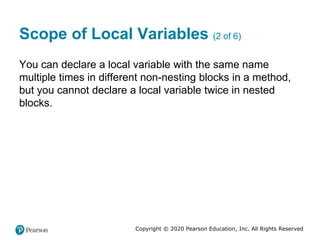 Copyright © 2020 Pearson Education, Inc. All Rights Reserved
Scope of Local Variables (2 of 6)
You can declare a local variable with the same name
multiple times in different non-nesting blocks in a method,
but you cannot declare a local variable twice in nested
blocks.
 