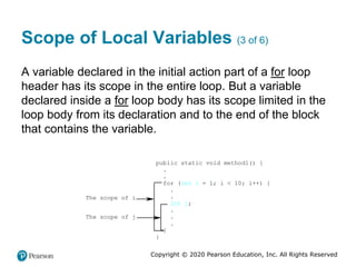 Copyright © 2020 Pearson Education, Inc. All Rights Reserved
Scope of Local Variables (3 of 6)
A variable declared in the initial action part of a for loop
header has its scope in the entire loop. But a variable
declared inside a for loop body has its scope limited in the
loop body from its declaration and to the end of the block
that contains the variable.
public static void method1() {
.
.
for (int i = 1; i < 10; i++) {
.
.
int j;
.
.
.
}
}
The scope of j
The scope of i
 