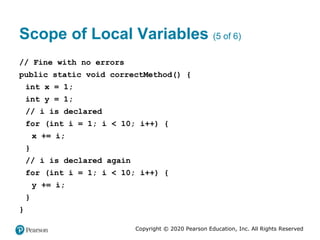 Copyright © 2020 Pearson Education, Inc. All Rights Reserved
Scope of Local Variables (5 of 6)
// Fine with no errors
public static void correctMethod() {
int x = 1;
int y = 1;
// i is declared
for (int i = 1; i < 10; i++) {
x += i;
}
// i is declared again
for (int i = 1; i < 10; i++) {
y += i;
}
}
 