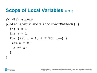 Copyright © 2020 Pearson Education, Inc. All Rights Reserved
Scope of Local Variables (6 of 6)
// With errors
public static void incorrectMethod() {
int x = 1;
int y = 1;
for (int i = 1; i < 10; i++) {
int x = 0;
x += i;
}
}
 