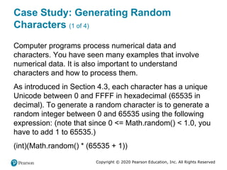 Copyright © 2020 Pearson Education, Inc. All Rights Reserved
Case Study: Generating Random
Characters (1 of 4)
Computer programs process numerical data and
characters. You have seen many examples that involve
numerical data. It is also important to understand
characters and how to process them.
As introduced in Section 4.3, each character has a unique
Unicode between 0 and FFFF in hexadecimal (65535 in
decimal). To generate a random character is to generate a
random integer between 0 and 65535 using the following
expression: (note that since 0 <= Math.random() < 1.0, you
have to add 1 to 65535.)
(int)(Math.random() * (65535 + 1))
 