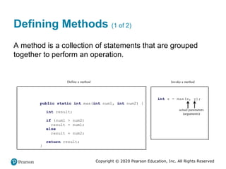 Copyright © 2020 Pearson Education, Inc. All Rights Reserved
Defining Methods (1 of 2)
A method is a collection of statements that are grouped
together to perform an operation.
public static int max(int num1, int num2) {
int result;
if (num1 > num2)
result = num1;
else
result = num2;
return result;
}
Define a method Invoke a method
int z = max(x, y);
actual parameters
(arguments)
 