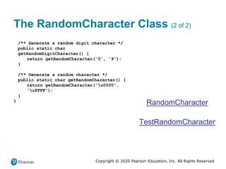 Copyright © 2020 Pearson Education, Inc. All Rights Reserved
The RandomCharacter Class (2 of 2)
/** Generate a random digit character */
public static char
getRandomDigitCharacter() {
return getRandomCharacter('0', '9');
}
/** Generate a random character */
public static char getRandomCharacter() {
return getRandomCharacter('u0000',
'uFFFF');
}
}
RandomCharacter
TestRandomCharacter
 