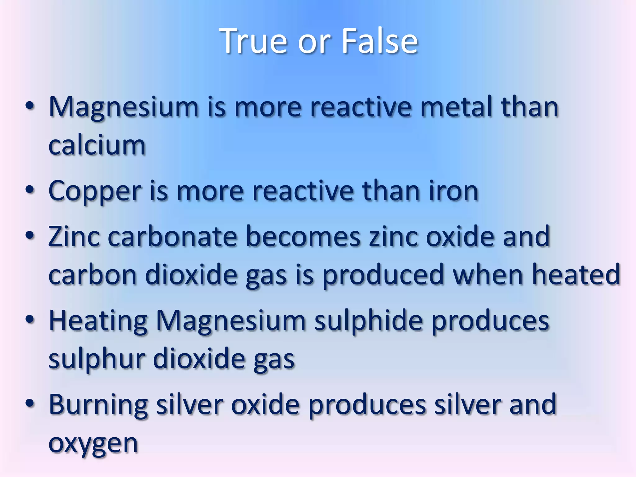 True or False
• Magnesium is more reactive metal than
  calcium
• Copper is more reactive than iron
• Zinc carbonate becomes zinc oxide and
  carbon dioxide gas is produced when heated
• Heating Magnesium sulphide produces
  sulphur dioxide gas
• Burning silver oxide produces silver and
  oxygen
 