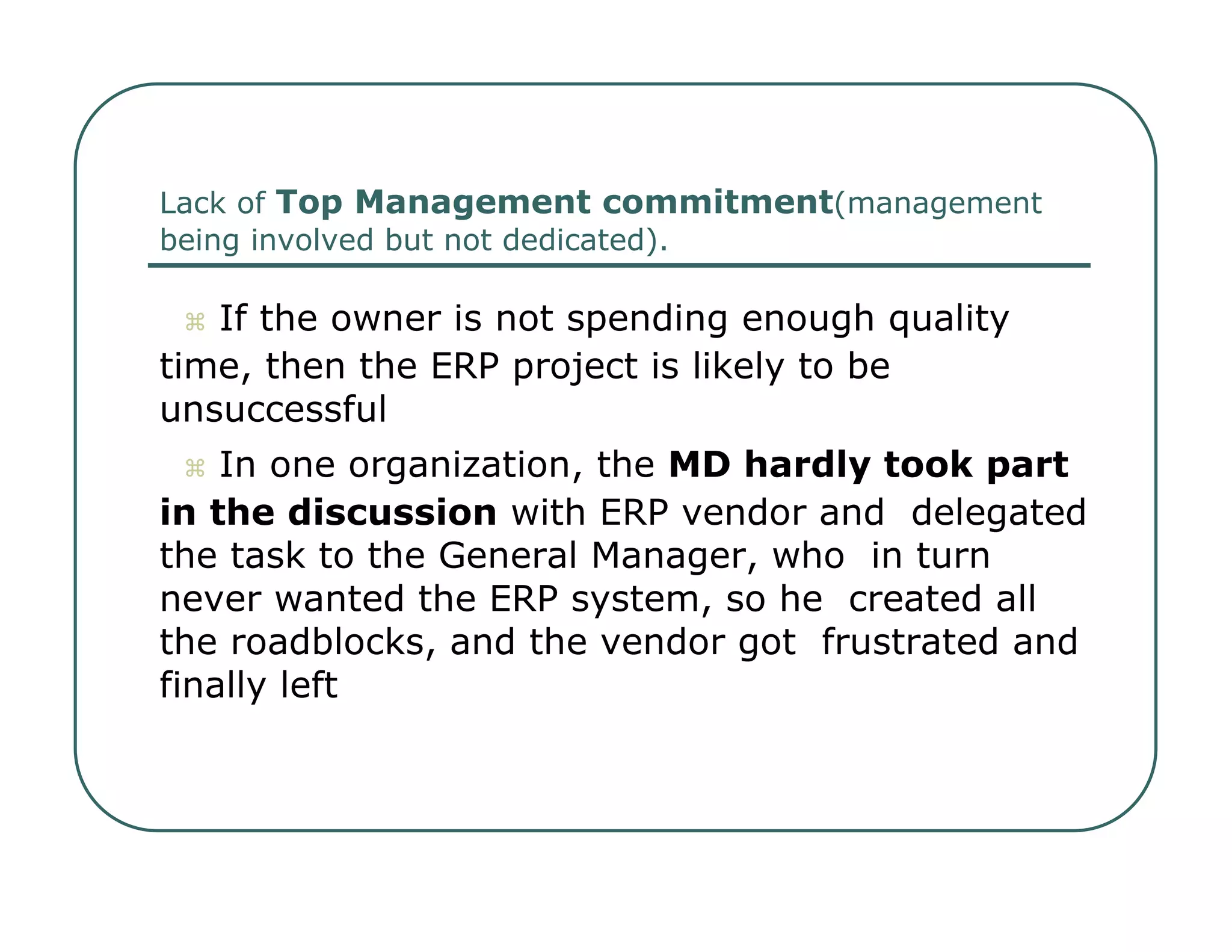 Lack of  Top Management commitment (management  being involved but not dedicated).     If the owner is not spending enough quality  time, then the ERP project is likely to be  unsuccessful     In one organization, the  MD hardly took part  in the discussion  with ERP vendor and  delegated the task to the General Manager, who  in turn never wanted the ERP system, so he  created all the roadblocks, and the vendor got  frustrated and finally left  