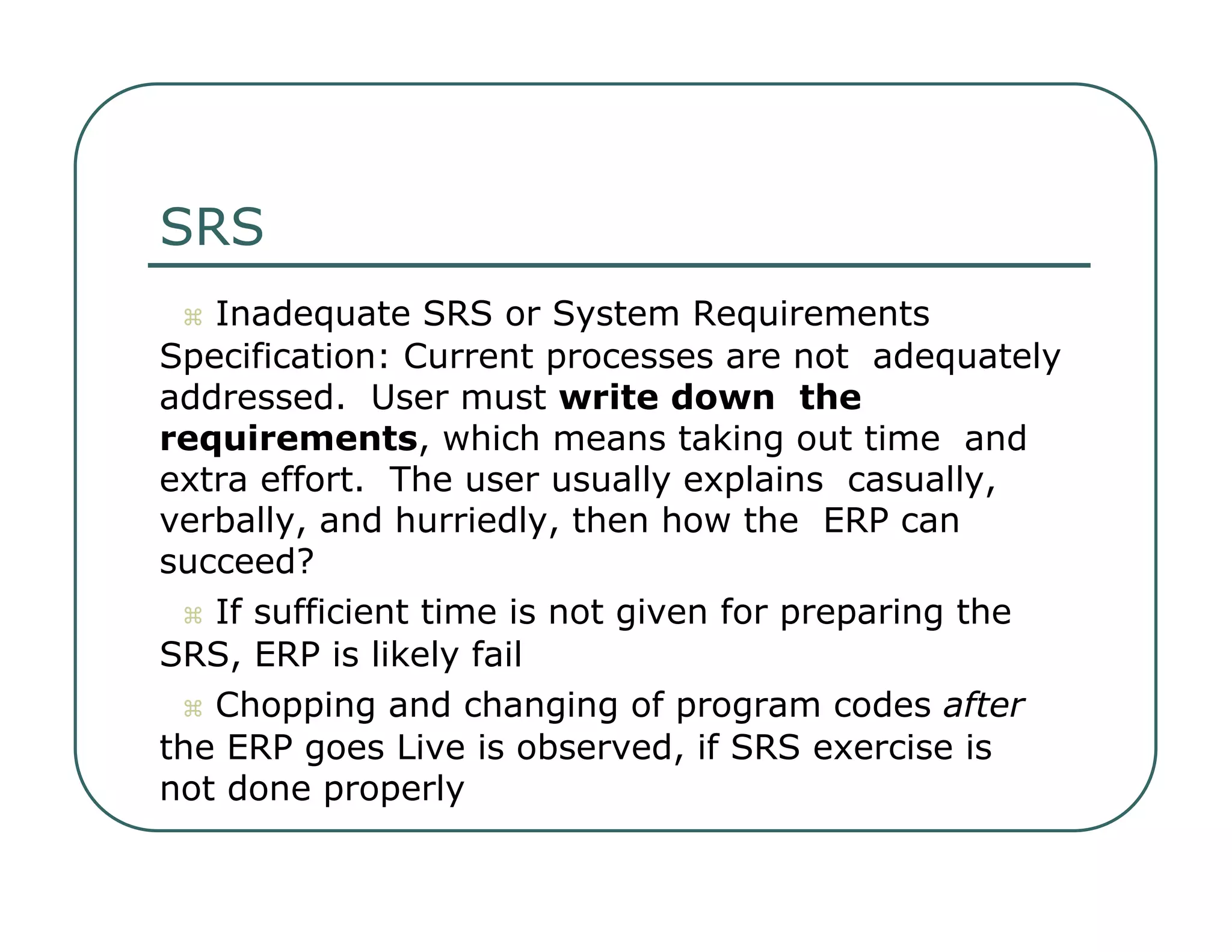 SRS     Inadequate SRS or System Requirements  Specification: Current processes are not  adequately addressed.  User must  write down  the requirements , which means taking out time  and extra effort.  The user usually explains  casually, verbally, and hurriedly, then how the  ERP can succeed?     If sufficient time is not given for preparing the  SRS, ERP is likely fail     Chopping and changing of program codes  after  the ERP goes Live is observed, if SRS exercise is  not done properly  