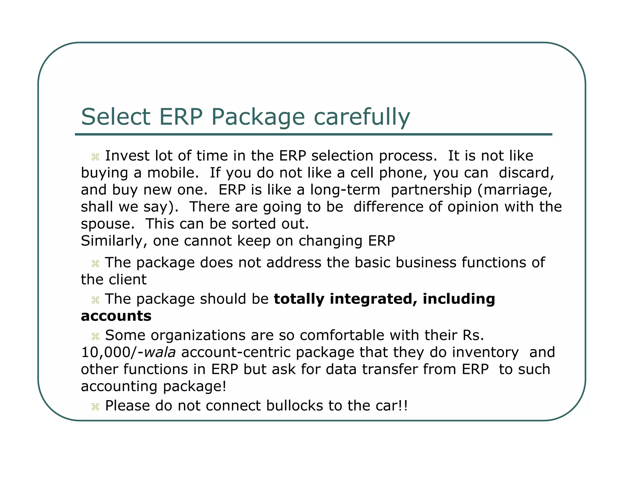 Select ERP Package carefully     Invest lot of time in the ERP selection process.  It is not like buying a mobile.  If you do not like a cell phone, you can  discard, and buy new one.  ERP is like a long-term  partnership (marriage, shall we say).  There are going to be  difference of opinion with the spouse.  This can be sorted out.  Similarly, one cannot keep on changing ERP     The package does not address the basic business functions of  the client     The package should be  totally integrated, including  accounts     Some organizations are so comfortable with their Rs.  10,000/- wala  account-centric package that they do inventory  and other functions in ERP but ask for data transfer from ERP  to such accounting package!     Please do not connect bullocks to the car!!  