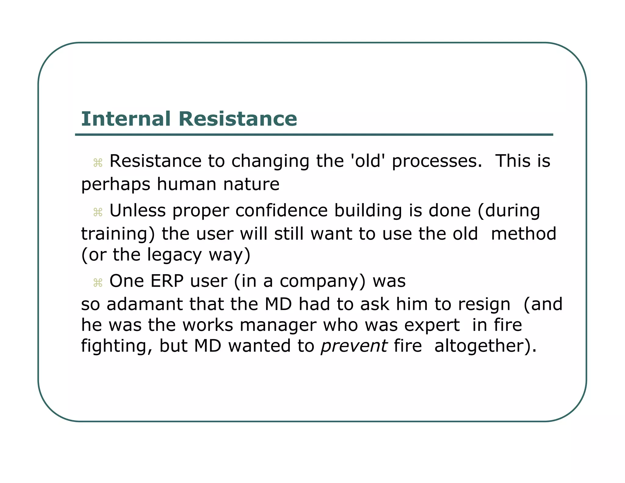Internal Resistance     Resistance to changing the 'old' processes.  This is  perhaps human nature     Unless proper confidence building is done (during  training) the user will still want to use the old  method (or the legacy way)     One ERP user (in a company) was  so adamant that the MD had to ask him to resign  (and he was the works manager who was expert  in fire fighting, but MD wanted to  prevent  fire  altogether).  