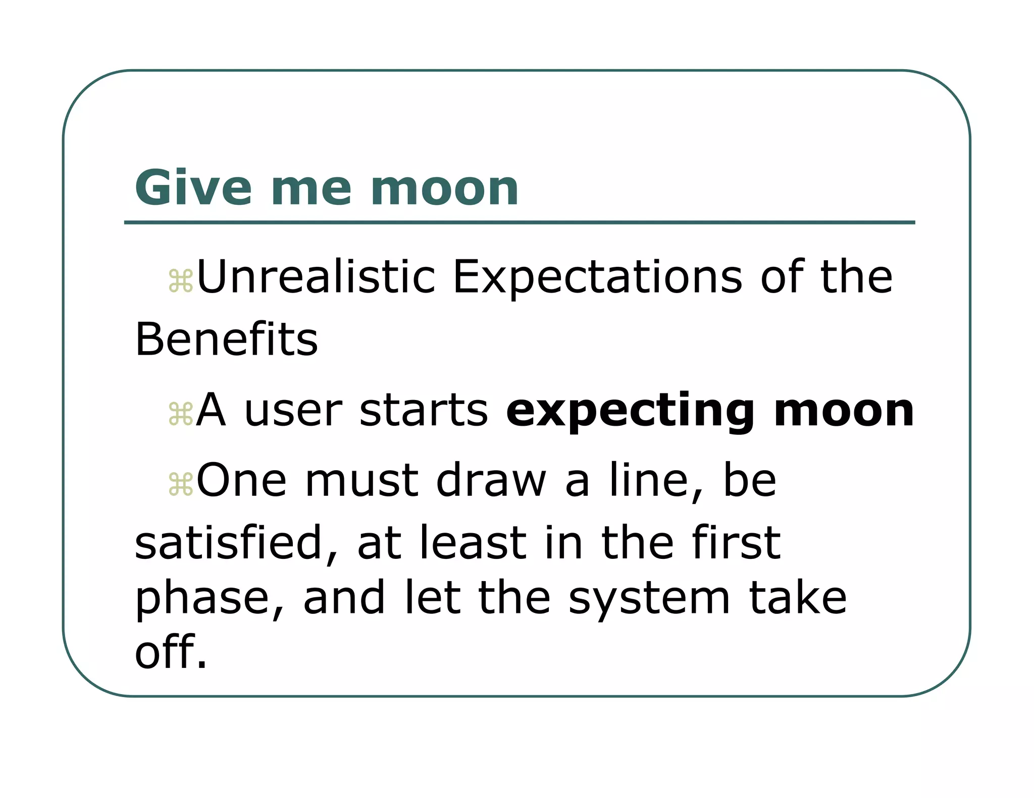 Give me moon   Unrealistic Expectations of the  Benefits   A user starts  expecting moon   One must draw a line, be  satisfied, at least in the first  phase, and let the system take  off.  