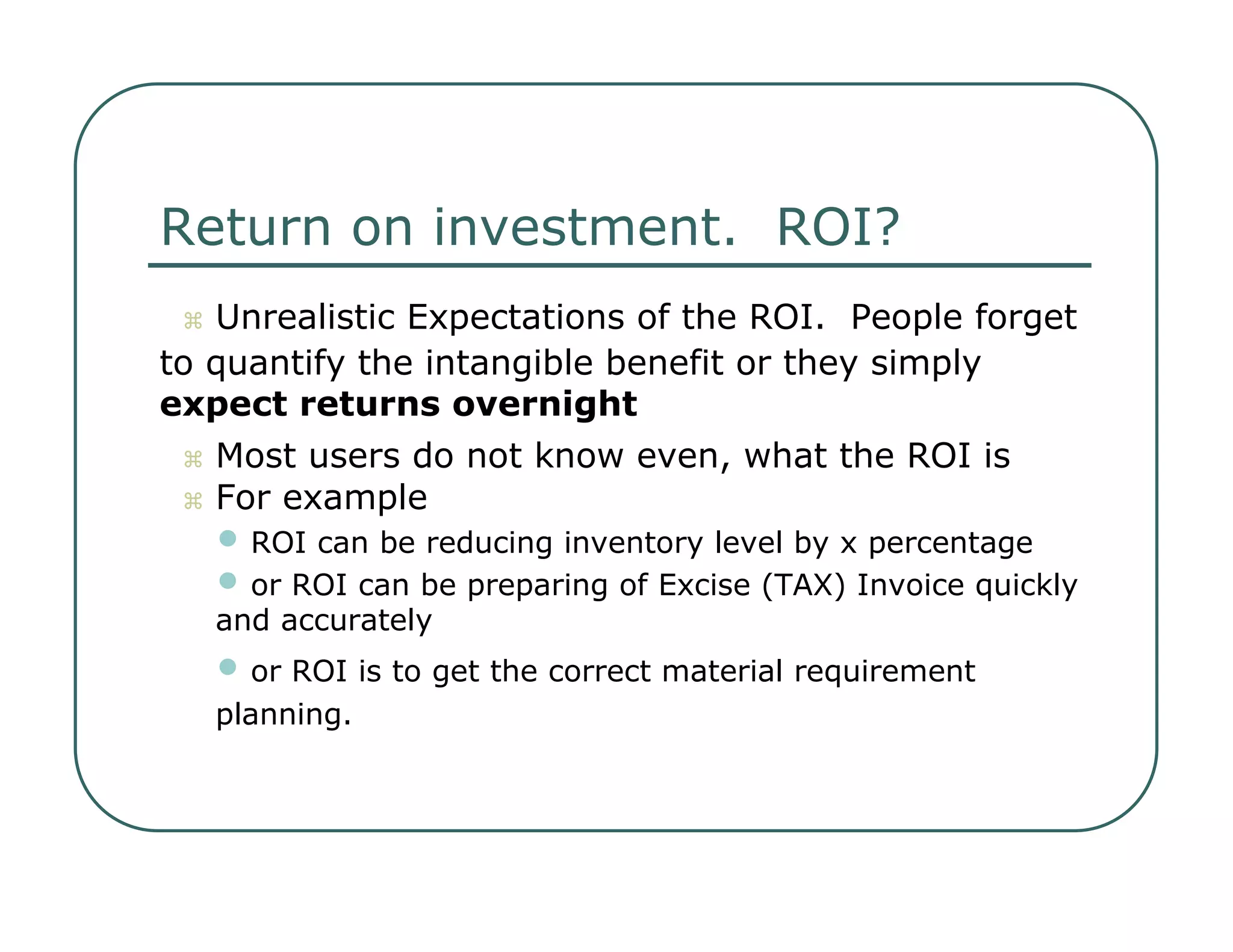 Return on investment.  ROI?     Unrealistic Expectations of the ROI.  People forget  to quantify the intangible benefit or they simply  expect returns overnight     Most users do not know even, what the ROI is     For example  •   ROI can be reducing inventory level by x percentage  •   or ROI can be preparing of Excise (TAX) Invoice quickly  and accurately  •   or ROI is to get the correct material requirement  planning.  