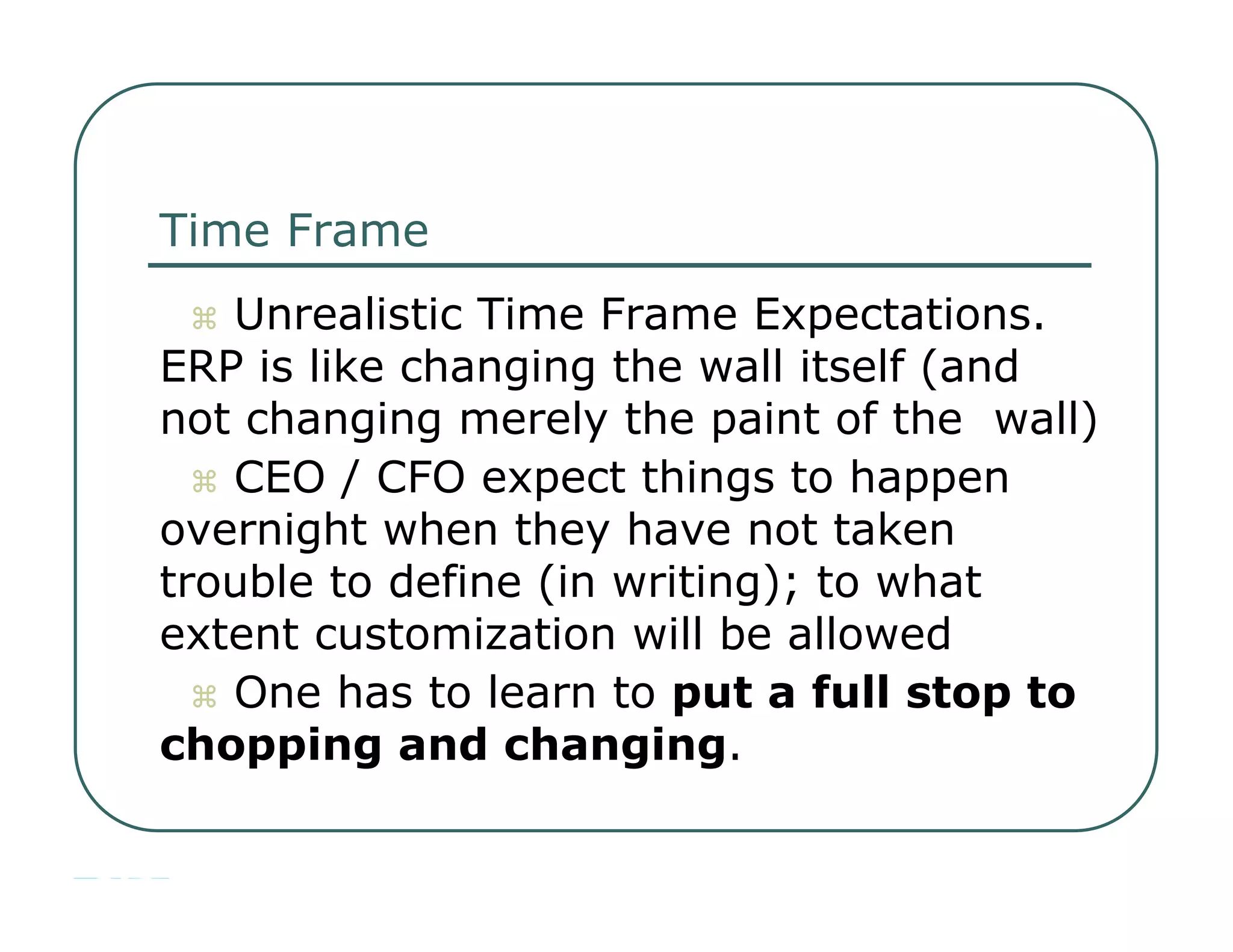 Time Frame     Unrealistic Time Frame Expectations.  ERP is like changing the wall itself (and  not changing merely the paint of the  wall)     CEO / CFO expect things to happen  overnight when they have not taken  trouble to define (in writing); to what  extent customization will be allowed     One has to learn to  put a full stop to  chopping and changing .  