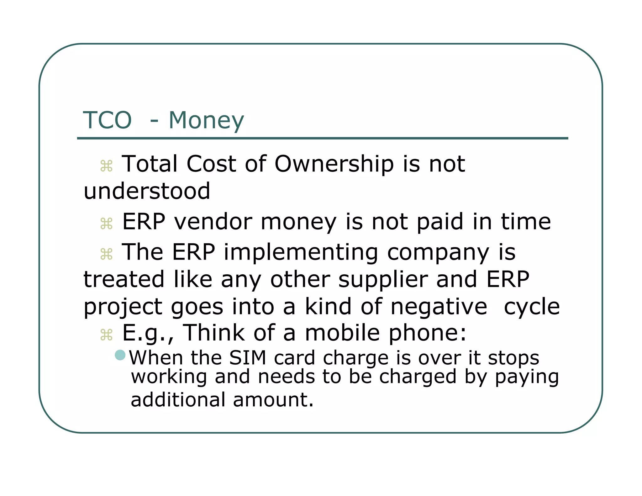 TCO  - Money     Total Cost of Ownership is not  understood     ERP vendor money is not paid in time     The ERP implementing company is  treated like any other supplier and ERP  project goes into a kind of negative  cycle     E.g., Think of a mobile phone:  • When the SIM card charge is over it stops  working and needs to be charged by paying  additional amount.  