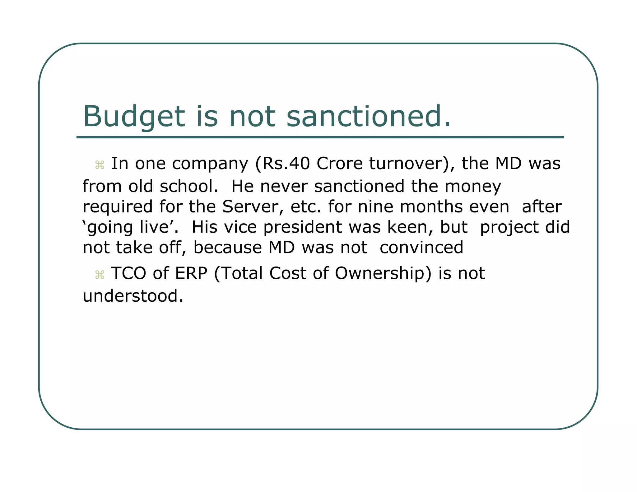Budget is not sanctioned.     In one company (Rs.40 Crore turnover), the MD was  from old school.  He never sanctioned the money  required for the Server, etc. for nine months even  after ‘going live’.  His vice president was keen, but  project did not take off, because MD was not  convinced     TCO of ERP (Total Cost of Ownership) is not  understood.  