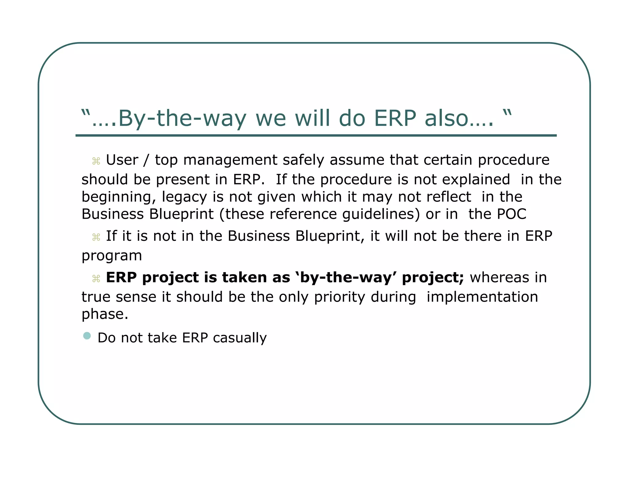 “… .By-the-way we will do ERP also…. “     User / top management safely assume that certain procedure  should be present in ERP.  If the procedure is not explained  in the beginning, legacy is not given which it may not reflect  in the Business Blueprint (these reference guidelines) or in  the POC     If it is not in the Business Blueprint, it will not be there in ERP  program     ERP project is taken as ‘by-the-way’ project;  whereas in  true sense it should be the only priority during  implementation phase.  •   Do not take ERP casually  