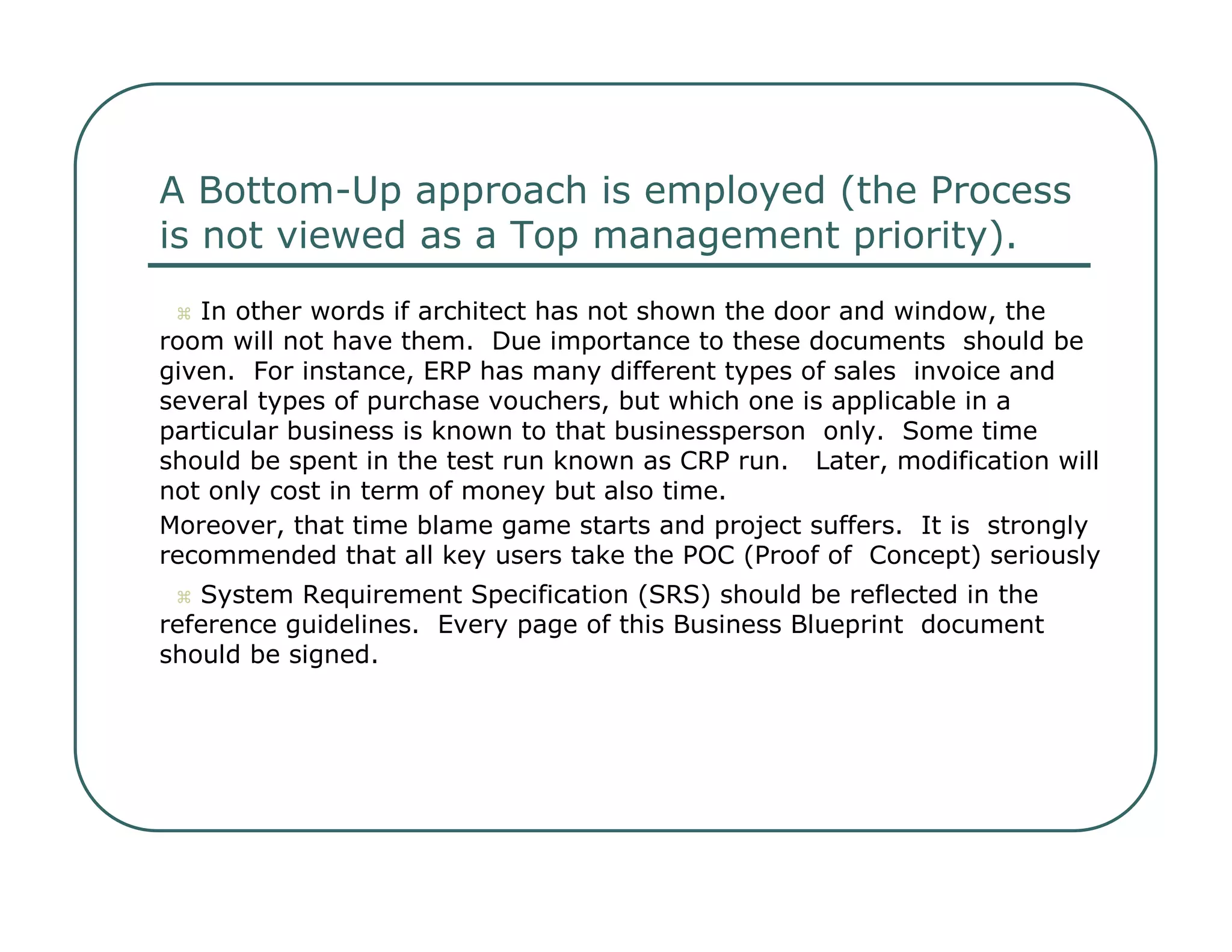 A Bottom-Up approach is employed (the Process  is not viewed as a Top management priority).     In other words if architect has not shown the door and window, the  room will not have them.  Due importance to these documents  should be given.  For instance, ERP has many different types of sales  invoice and several types of purchase vouchers, but which one is applicable in a particular business is known to that businessperson  only.  Some time should be spent in the test run known as CRP run.  Later, modification will not only cost in term of money but also time.  Moreover, that time blame game starts and project suffers.  It is  strongly recommended that all key users take the POC (Proof of  Concept) seriously     System Requirement Specification (SRS) should be reflected in the  reference guidelines.  Every page of this Business Blueprint  document should be signed.  