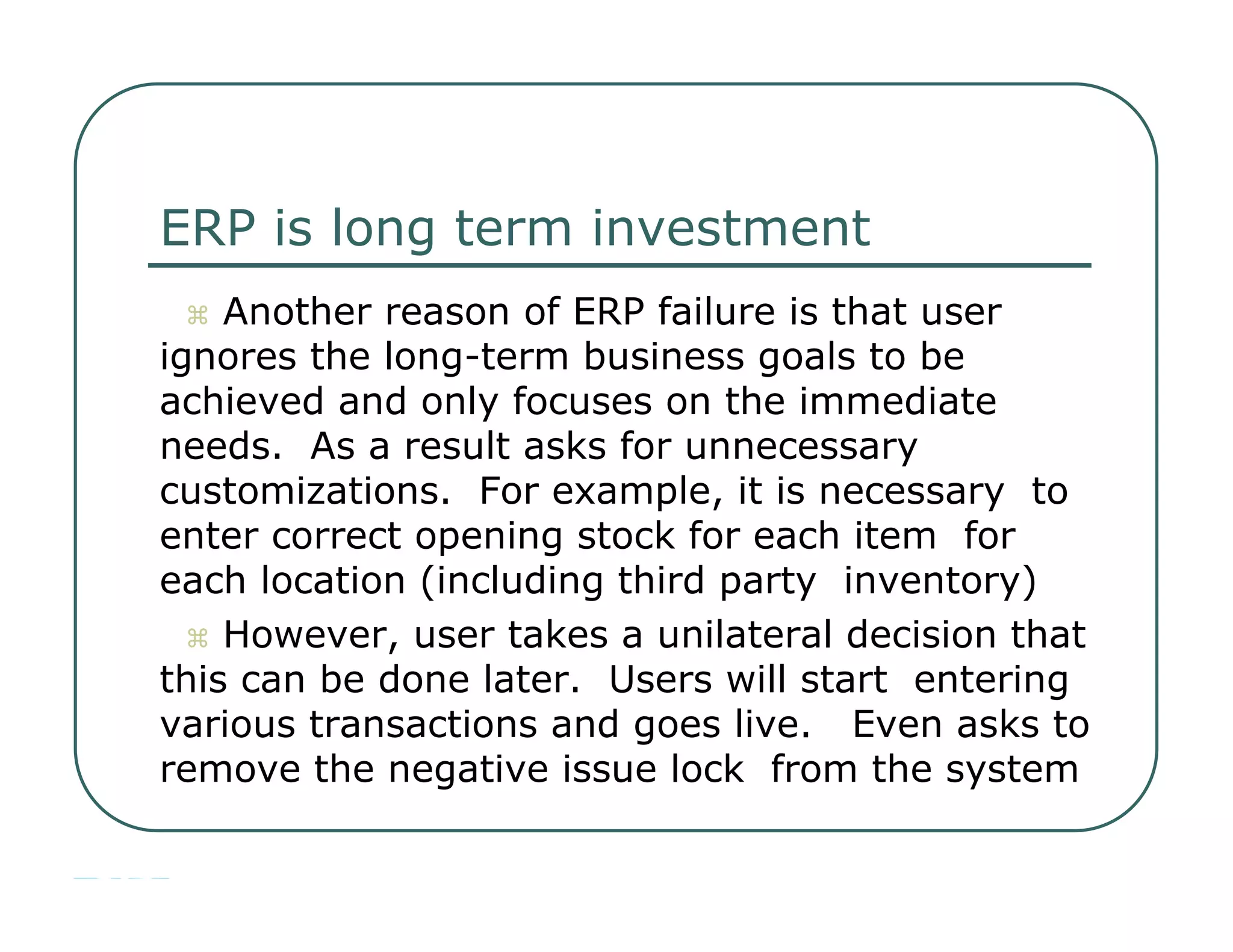 ERP is long term investment     Another reason of ERP failure is that user  ignores the long-term business goals to be  achieved and only focuses on the immediate  needs.  As a result asks for unnecessary  customizations.  For example, it is necessary  to enter correct opening stock for each item  for each location (including third party  inventory)     However, user takes a unilateral decision that  this can be done later.  Users will start  entering various transactions and goes live.  Even asks to remove the negative issue lock  from the system  