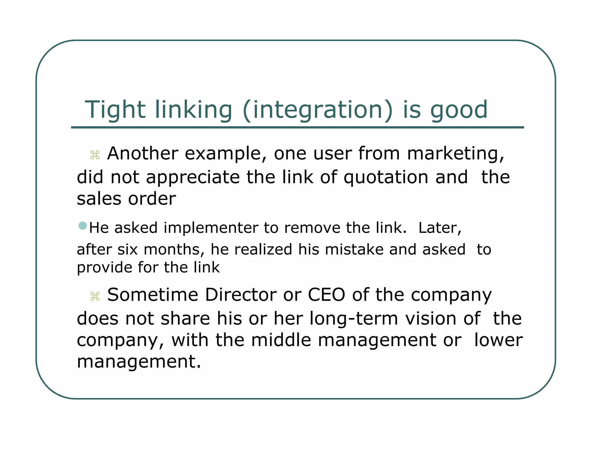Tight linking (integration) is good     Another example, one user from marketing,  did not appreciate the link of quotation and  the sales order  • He asked implementer to remove the link.  Later,  after six months, he realized his mistake and asked  to provide for the link     Sometime Director or CEO of the company  does not share his or her long-term vision of  the company, with the middle management or  lower management.  