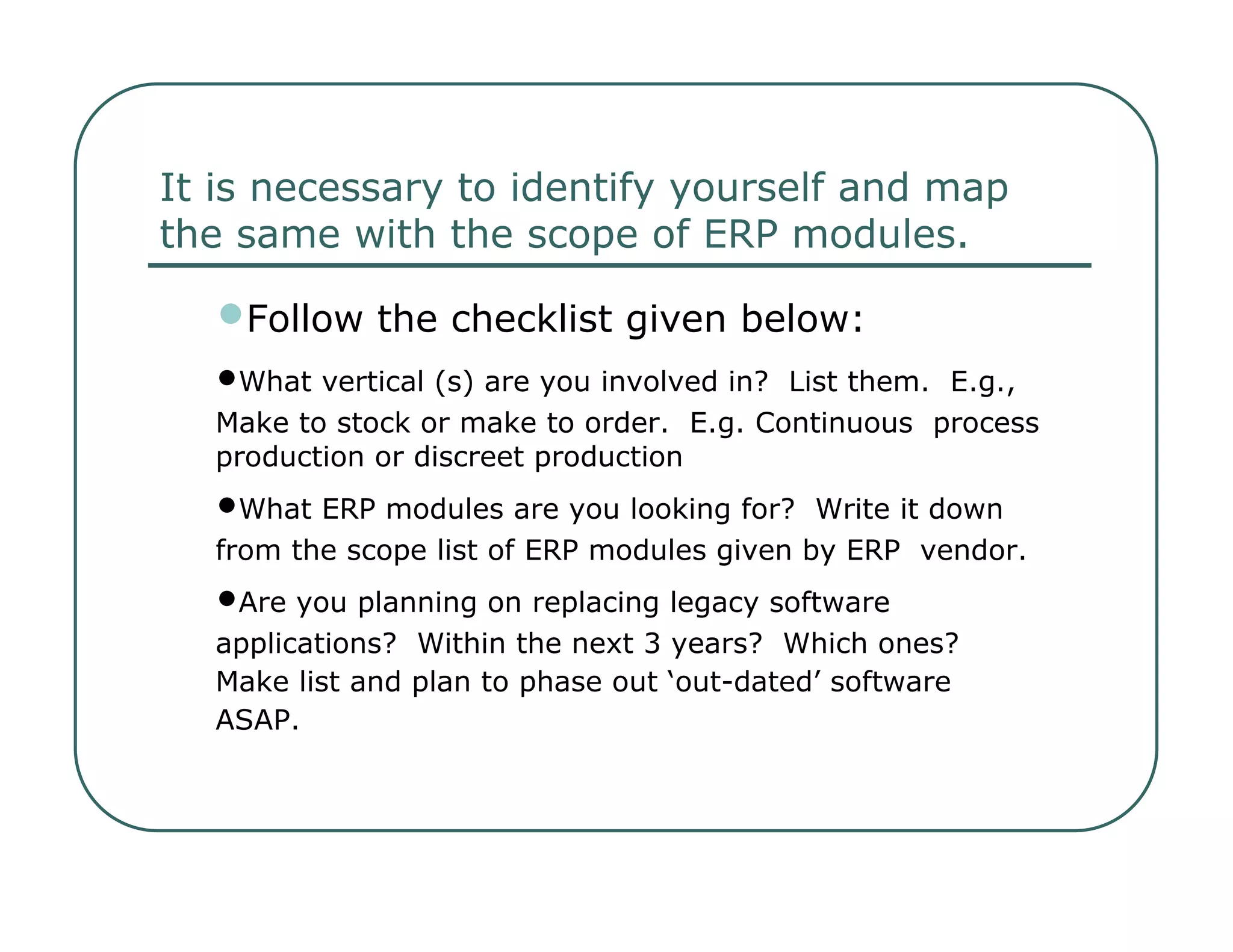 It is necessary to identify yourself and map  the same with the scope of ERP modules.  • Follow the checklist given below:  • What vertical (s) are you involved in?  List them.  E.g.,  Make to stock or make to order.  E.g. Continuous  process production or discreet production  • What ERP modules are you looking for?  Write it down  from the scope list of ERP modules given by ERP  vendor.  • Are you planning on replacing legacy software  applications?  Within the next 3 years?  Which ones?  Make list and plan to phase out ‘out-dated’ software  ASAP.  