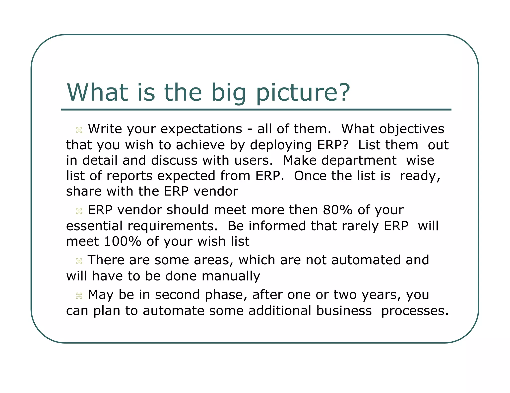 What is the big picture?     Write your expectations - all of them.  What objectives  that you wish to achieve by deploying ERP?  List them  out in detail and discuss with users.  Make department  wise list of reports expected from ERP.  Once the list is  ready, share with the ERP vendor     ERP vendor should meet more then 80% of your  essential requirements.  Be informed that rarely ERP  will meet 100% of your wish list     There are some areas, which are not automated and  will have to be done manually     May be in second phase, after one or two years, you  can plan to automate some additional business  processes.  